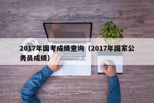 2017年国考成绩查询（2017年国家公务员成绩）