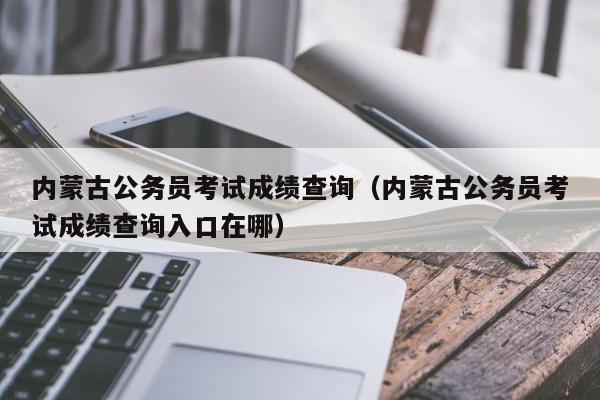 内蒙古公务员考试成绩查询（内蒙古公务员考试成绩查询入口在哪）