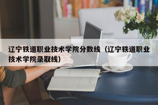 辽宁铁道职业技术学院分数线（辽宁铁道职业技术学院录取线）