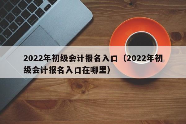 2022年初级会计报名入口（2022年初级会计报名入口在哪里）