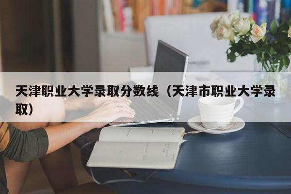 天津职业大学录取分数线（天津市职业大学录取）