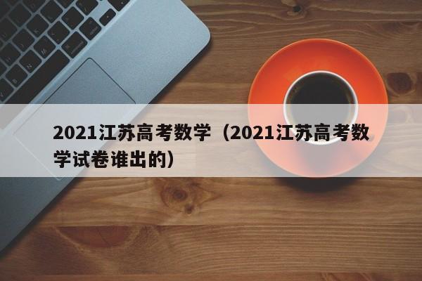 2021江苏高考数学（2021江苏高考数学试卷谁出的）