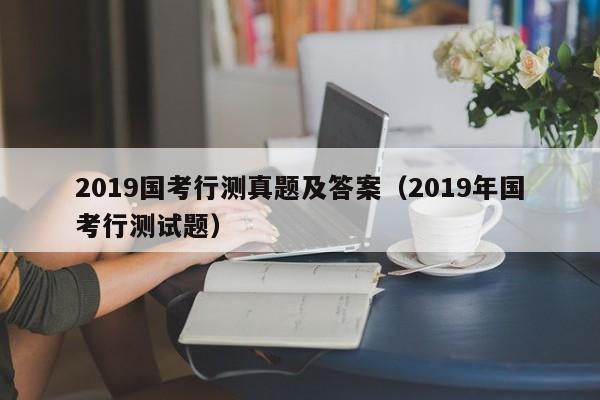 2019国考行测真题及答案（2019年国考行测试题）