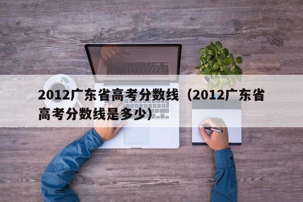 2012广东省高考分数线（2012广东省高考分数线是多少）