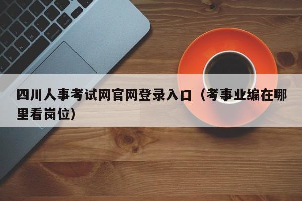 四川人事考试网官网登录入口（考事业编在哪里看岗位）