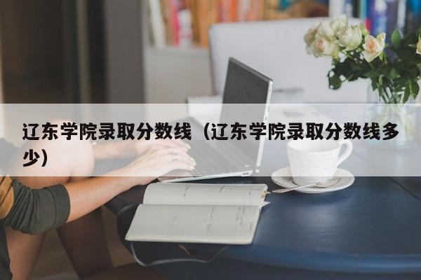 辽东学院录取分数线（辽东学院录取分数线多少）