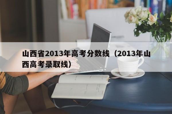 山西省2013年高考分数线（2013年山西高考录取线）