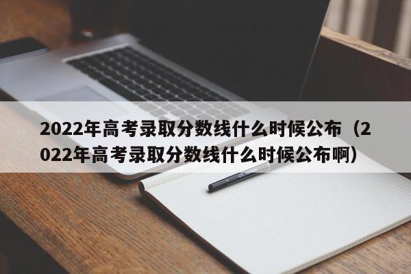 2022年高考录取分数线什么时候公布（2022年高考录取分数线什么时候公布啊）