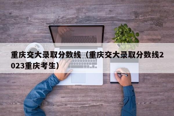 重庆交大录取分数线（重庆交大录取分数线2023重庆考生）