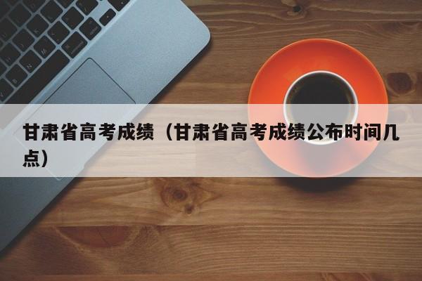 甘肃省高考成绩（甘肃省高考成绩公布时间几点）