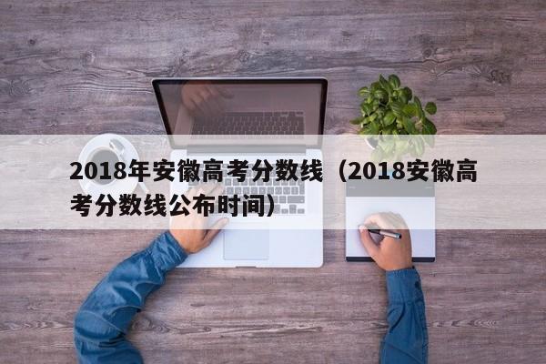 2018年安徽高考分数线（2018安徽高考分数线公布时间）