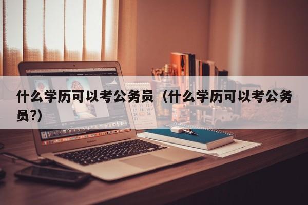 什么学历可以考公务员（什么学历可以考公务员?）