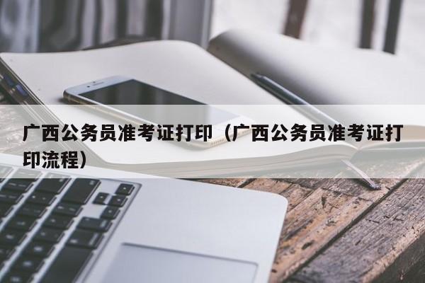 广西公务员准考证打印（广西公务员准考证打印流程）