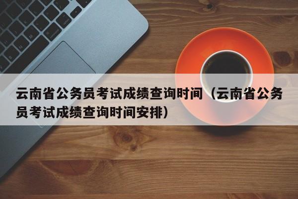 云南省公务员考试成绩查询时间（云南省公务员考试成绩查询时间安排）