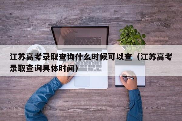 江苏高考录取查询什么时候可以查（江苏高考录取查询具体时间）