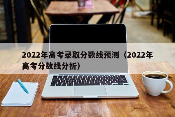 2022年高考录取分数线预测（2022年高考分数线分析）