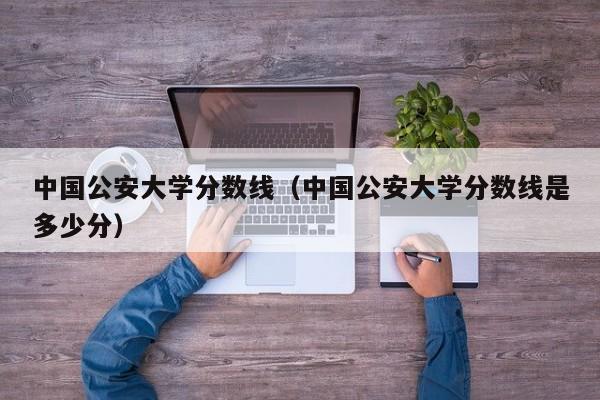 中国公安大学分数线（中国公安大学分数线是多少分）