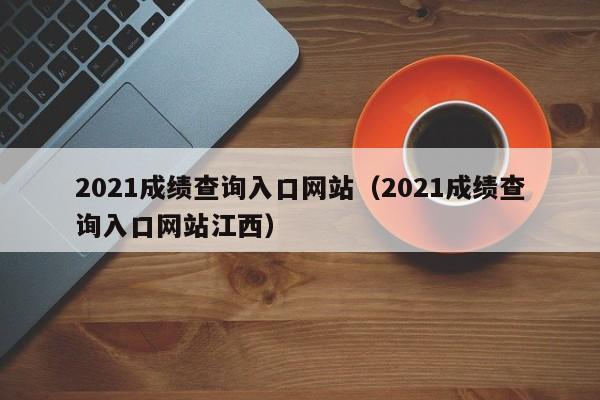 2021成绩查询入口网站（2021成绩查询入口网站江西）