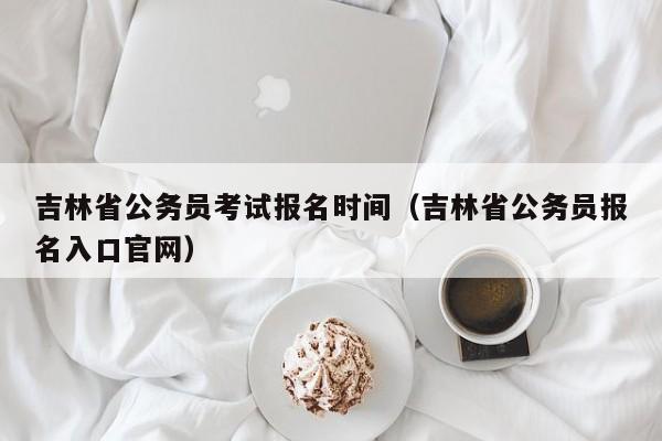 吉林省公务员考试报名时间（吉林省公务员报名入口官网）