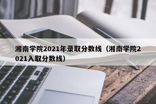 湘南学院2021年录取分数线（湘南学院2021入取分数线）