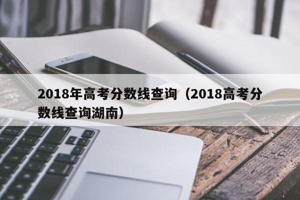 2018年高考分数线查询（2018高考分数线查询湖南）