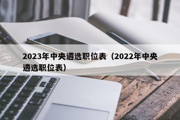 2023年中央遴选职位表（2022年中央遴选职位表）