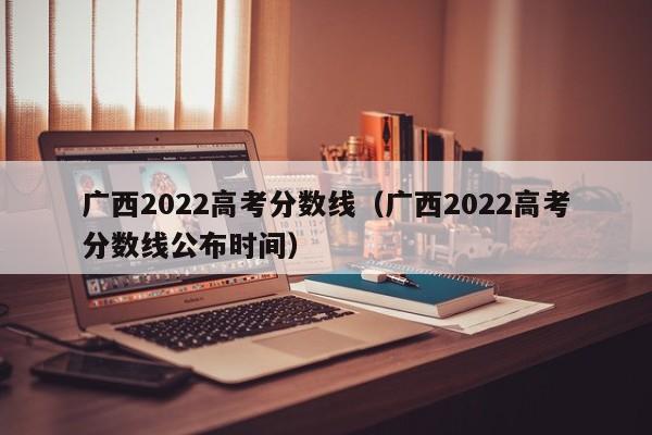 广西2022高考分数线（广西2022高考分数线公布时间）