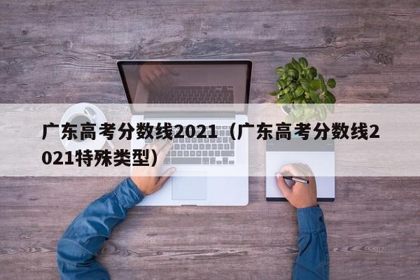 广东高考分数线2021（广东高考分数线2021特殊类型）