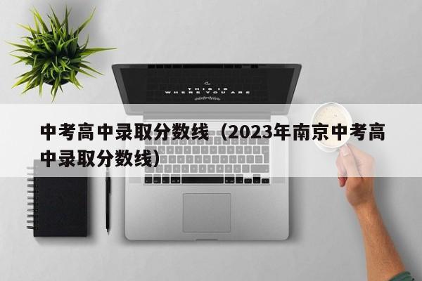 中考高中录取分数线（2023年南京中考高中录取分数线）