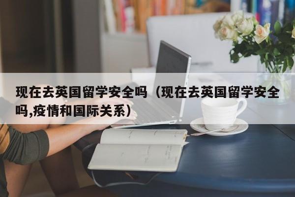 现在去英国留学安全吗（现在去英国留学安全吗,疫情和国际关系）