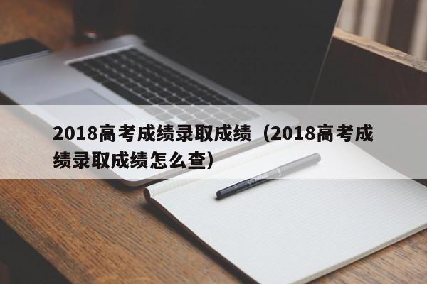 2018高考成绩录取成绩（2018高考成绩录取成绩怎么查）