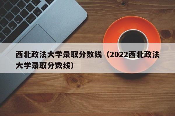 西北政法大学录取分数线（2022西北政法大学录取分数线）