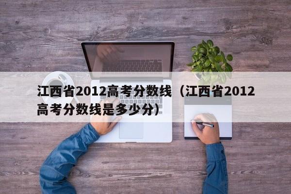 江西省2012高考分数线（江西省2012高考分数线是多少分）