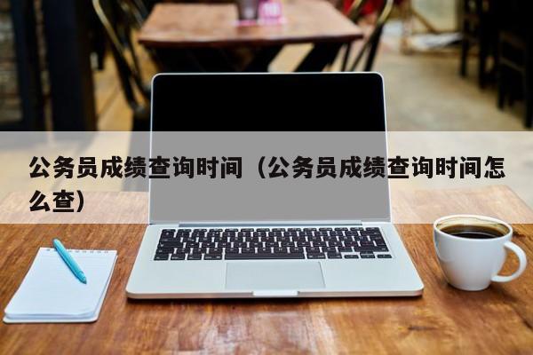 公务员成绩查询时间（公务员成绩查询时间怎么查）