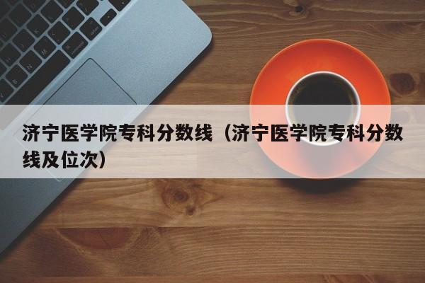 济宁医学院专科分数线（济宁医学院专科分数线及位次）