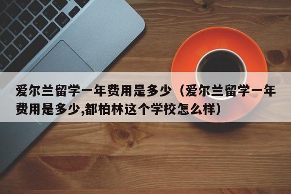 爱尔兰留学一年费用是多少（爱尔兰留学一年费用是多少,都柏林这个学校怎么样）