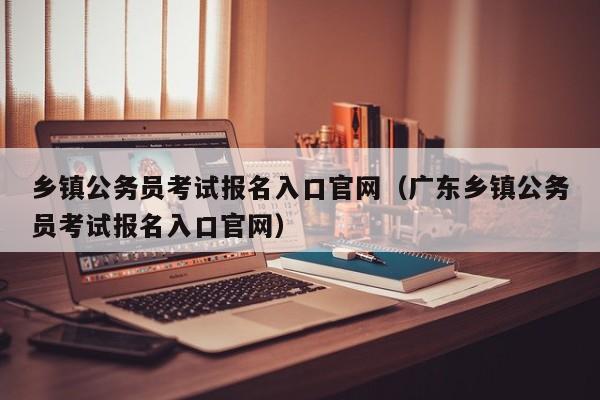 乡镇公务员考试报名入口官网（广东乡镇公务员考试报名入口官网）