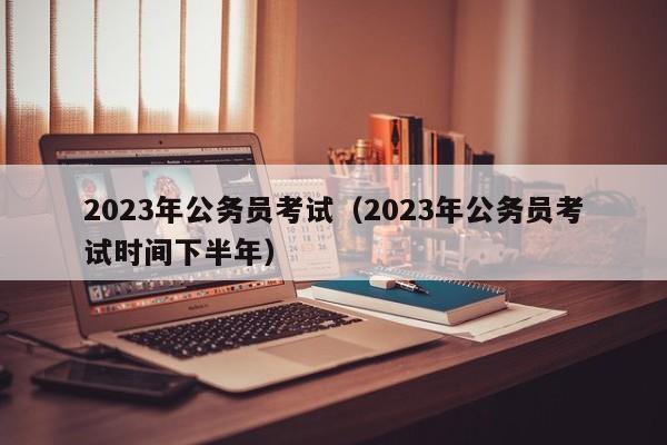 2023年公务员考试（2023年公务员考试时间下半年）