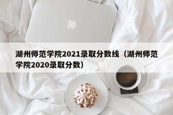 湖州师范学院2021录取分数线（湖州师范学院2020录取分数）