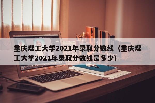 重庆理工大学2021年录取分数线（重庆理工大学2021年录取分数线是多少）