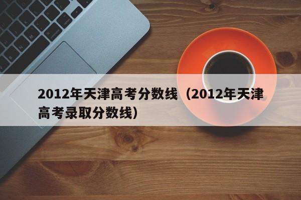 2012年天津高考分数线（2012年天津高考录取分数线）