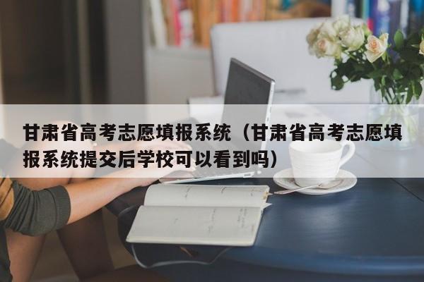 甘肃省高考志愿填报系统（甘肃省高考志愿填报系统提交后学校可以看到吗）