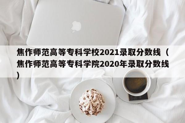 焦作师范高等专科学校2021录取分数线（焦作师范高等专科学院2020年录取分数线）