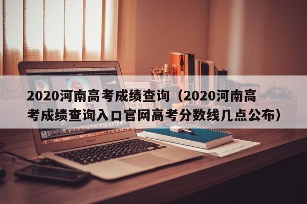 2020河南高考成绩查询（2020河南高考成绩查询入口官网高考分数线几点公布）