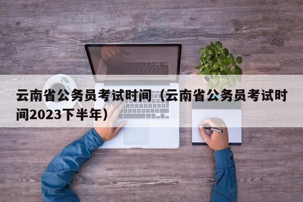 云南省公务员考试时间（云南省公务员考试时间2023下半年）