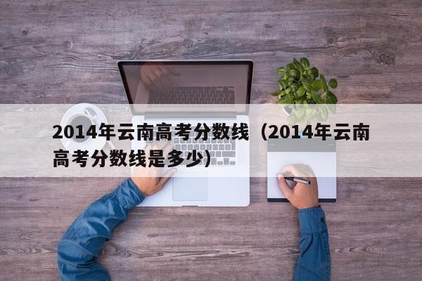 2014年云南高考分数线（2014年云南高考分数线是多少）