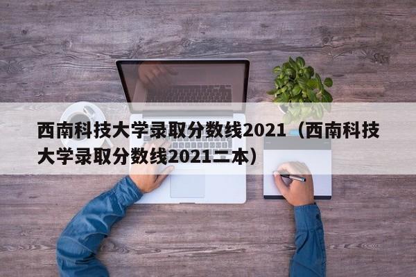 西南科技大学录取分数线2021（西南科技大学录取分数线2021二本）