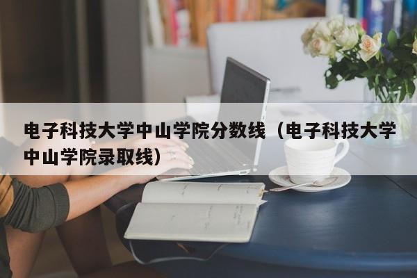 电子科技大学中山学院分数线（电子科技大学中山学院录取线）