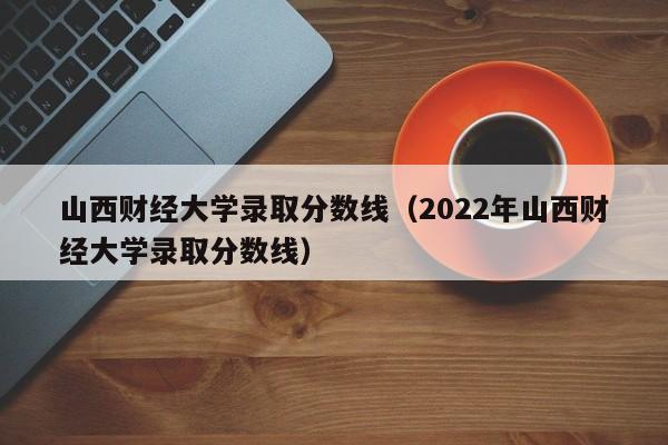 山西财经大学录取分数线（2022年山西财经大学录取分数线）