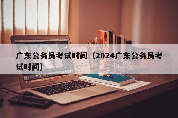 广东公务员考试时间（2024广东公务员考试时间）